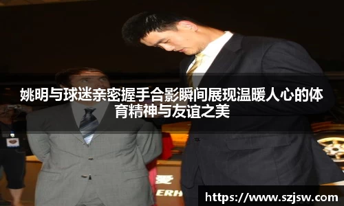 姚明与球迷亲密握手合影瞬间展现温暖人心的体育精神与友谊之美