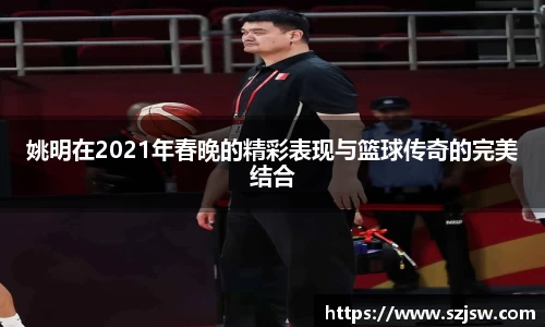 姚明在2021年春晚的精彩表现与篮球传奇的完美结合