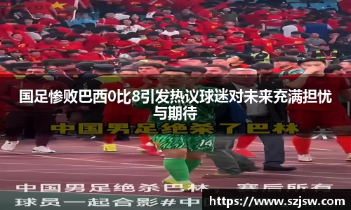 米兰国足惨败巴西0比8引发热议球迷对未来充满担忧与期待